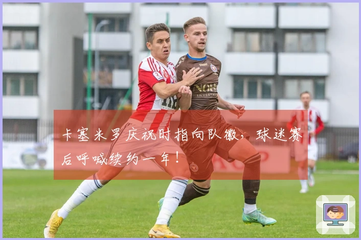 卡塞米罗庆祝时指向队徽，球迷赛后呼喊续约一年！