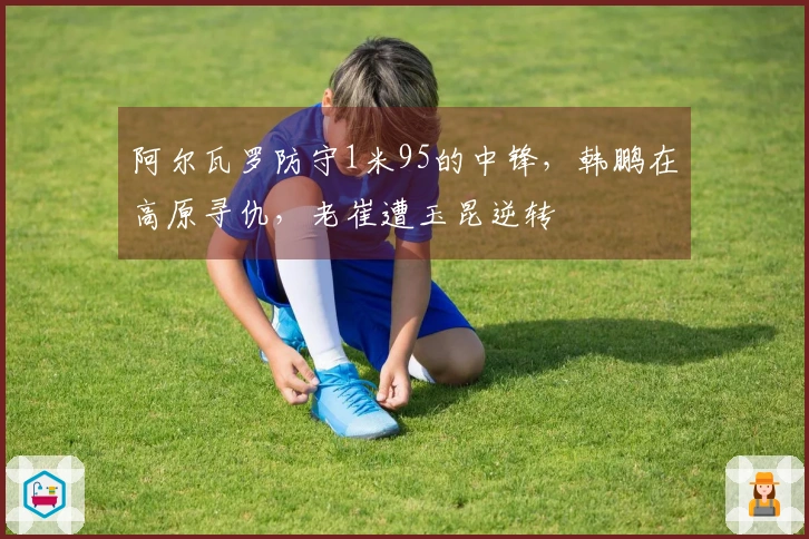 阿尔瓦罗防守1米95的中锋，韩鹏在高原寻仇，老崔遭玉昆逆转