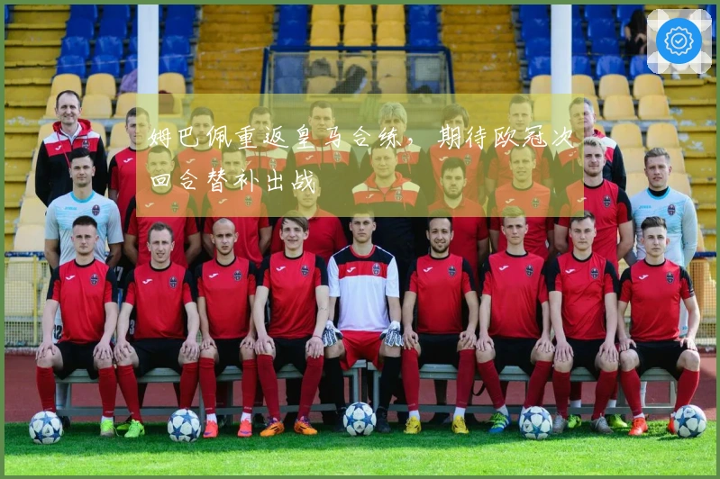 姆巴佩重返皇马合练，期待欧冠次回合替补出战