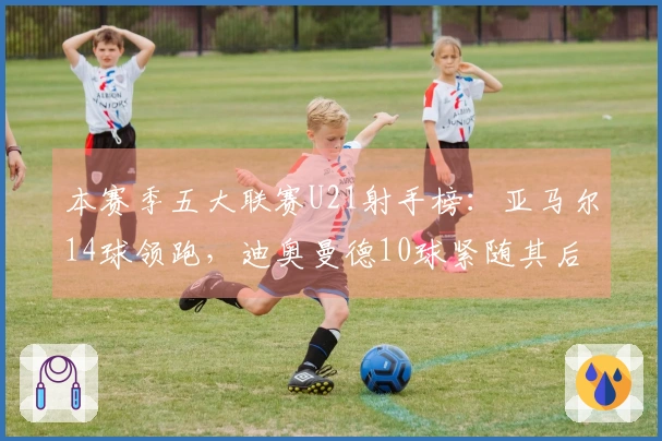 本赛季五大联赛U21射手榜：亚马尔14球领跑，迪奥曼德10球紧随其后