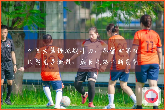 中国女篮锤炼战斗力，尽管世界杯门票竞争激烈，成长之路不断前行