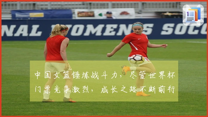 中国女篮锤炼战斗力，尽管世界杯门票竞争激烈，成长之路不断前行