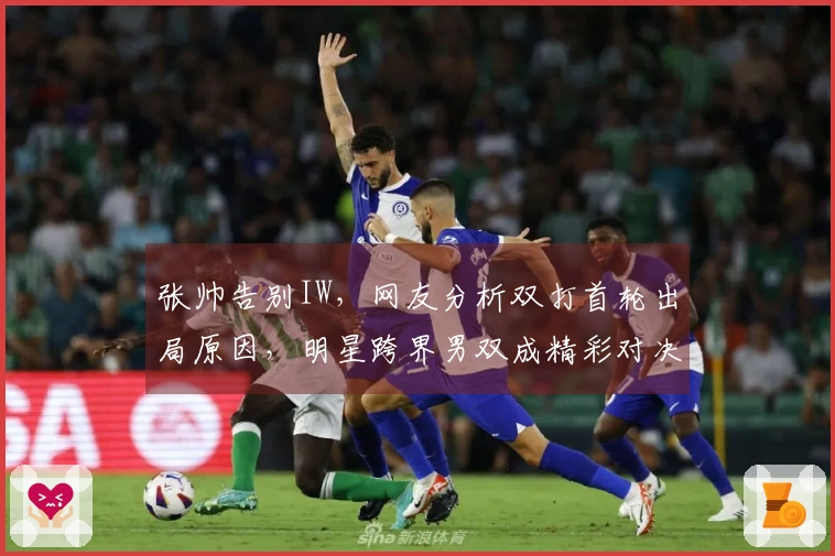 张帅告别IW，网友分析双打首轮出局原因，明星跨界男双成精彩对决