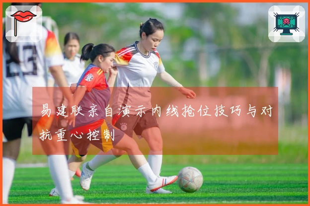 易建联亲自演示内线抢位技巧与对抗重心控制