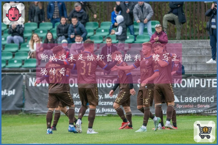 聊城迎来足协杯首战胜利，续写主场传奇