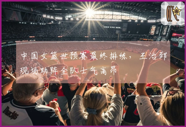 中国女篮世预赛最终排练，王治郅现场助阵全队士气高昂