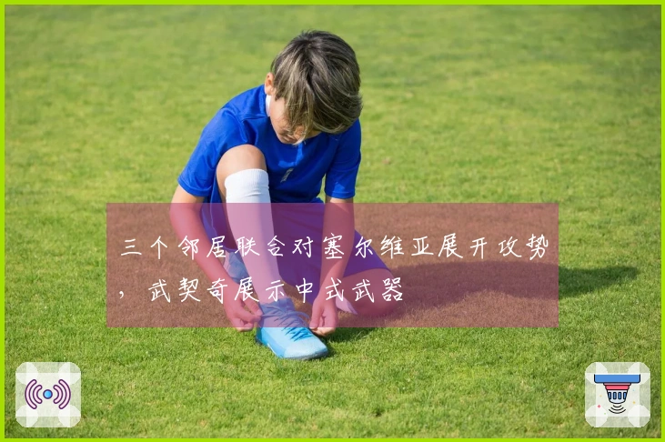 三个邻居联合对塞尔维亚展开攻势，武契奇展示中式武器