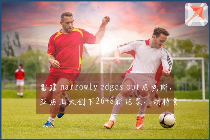 雷霆 narrowly edges out尼克斯，亚历山大创下26+8新记录，切特贡献28+8