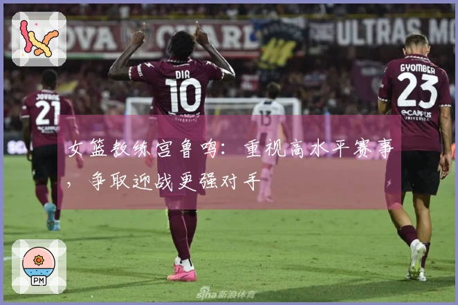 女篮教练宫鲁鸣：重视高水平赛事，争取迎战更强对手