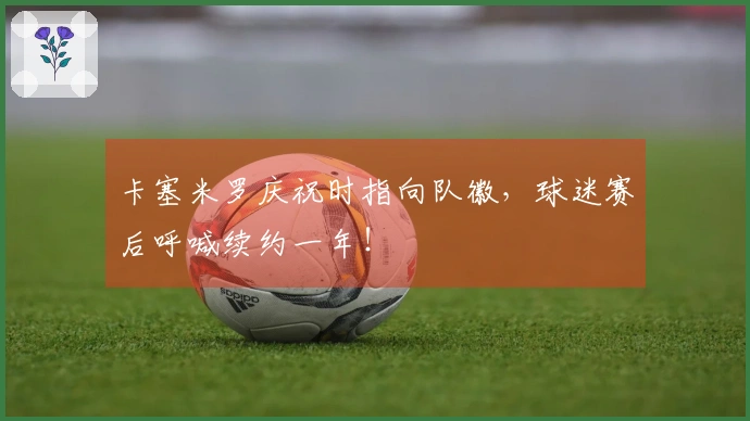 卡塞米罗庆祝时指向队徽，球迷赛后呼喊续约一年！