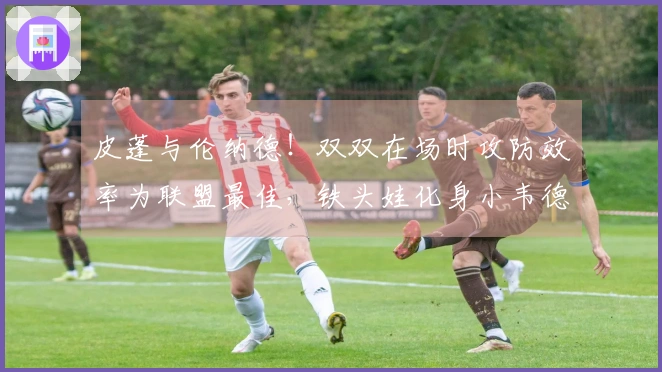 皮蓬与伦纳德！双双在场时攻防效率为联盟最佳，铁头娃化身小韦德