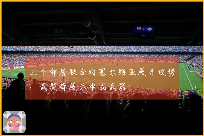 三个邻居联合对塞尔维亚展开攻势，武契奇展示中式武器