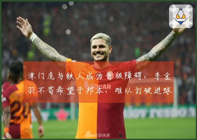 津门虎与铁人成为晋级障碍，李金羽不寄希望于邦本，难以打破进球匮乏局面