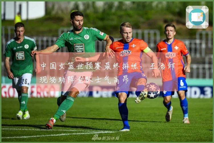 中国女篮世预赛最终排练，王治郅现场助阵全队士气高昂