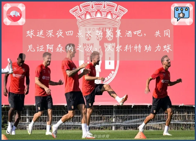 球迷深夜四点火热聚集酒吧，共同见证阿森纳之战，沃尔科特助力球队