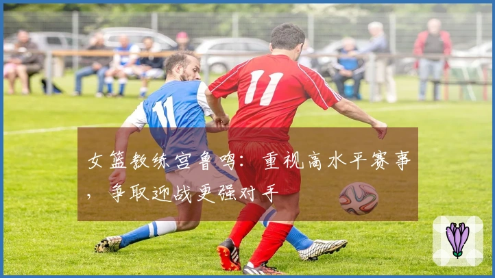 女篮教练宫鲁鸣：重视高水平赛事，争取迎战更强对手