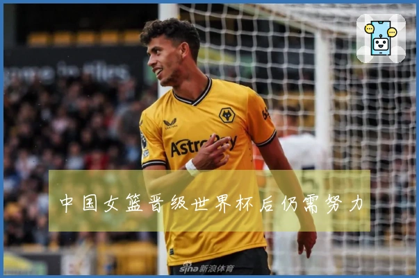 中国女篮晋级世界杯后仍需努力