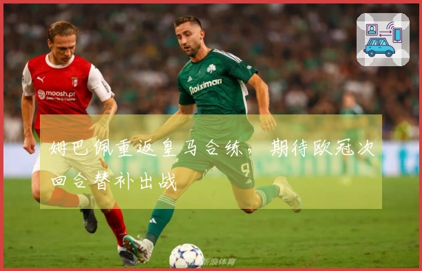 姆巴佩重返皇马合练，期待欧冠次回合替补出战