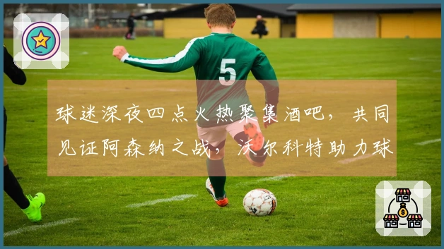 球迷深夜四点火热聚集酒吧，共同见证阿森纳之战，沃尔科特助力球队