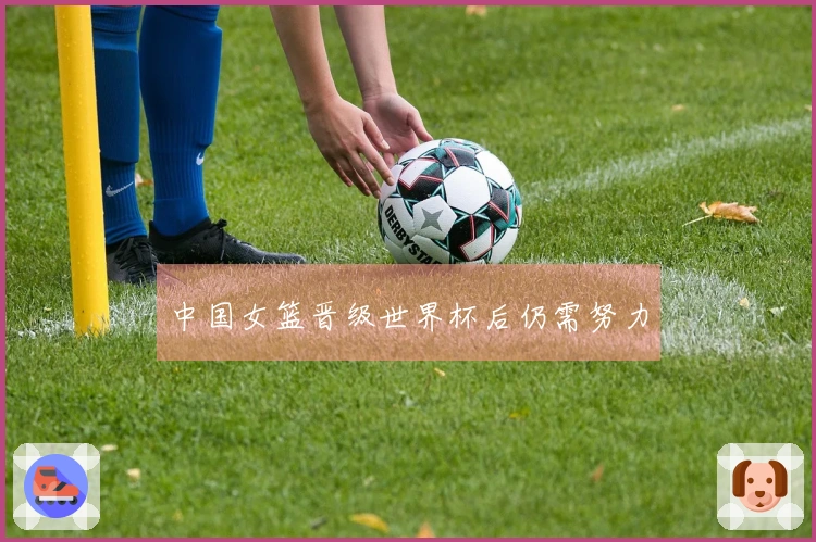 中国女篮晋级世界杯后仍需努力