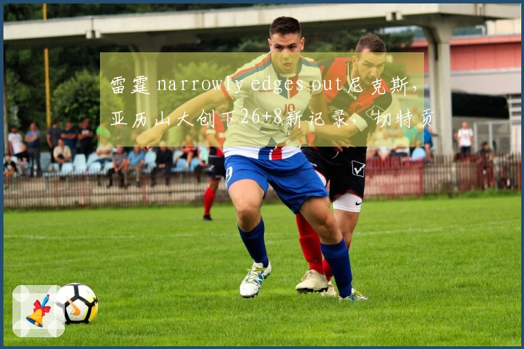 雷霆 narrowly edges out尼克斯，亚历山大创下26+8新记录，切特贡献28+8